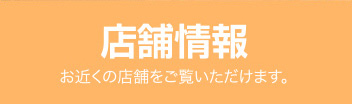 店舗情報 お近くの店舗をご覧いただけます。